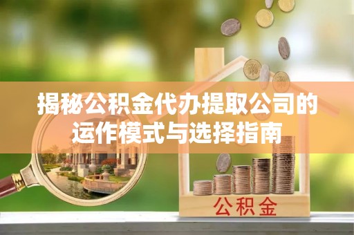 西华揭秘公积金代办提取公司的运作模式与选择指南