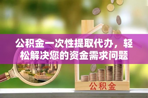 西华公积金一次性提取代办，轻松解决您的资金需求问题