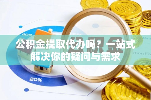 西华公积金提取代办吗？一站式解决你的疑问与需求