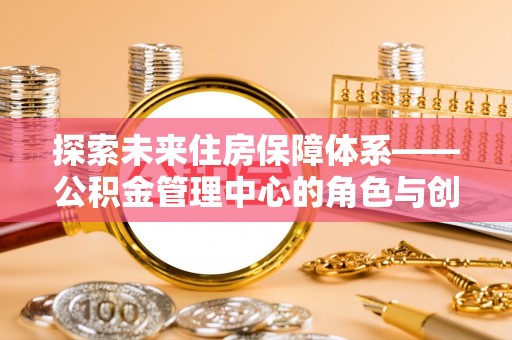 西华探索未来住房保障体系——公积金管理中心的角色与创新