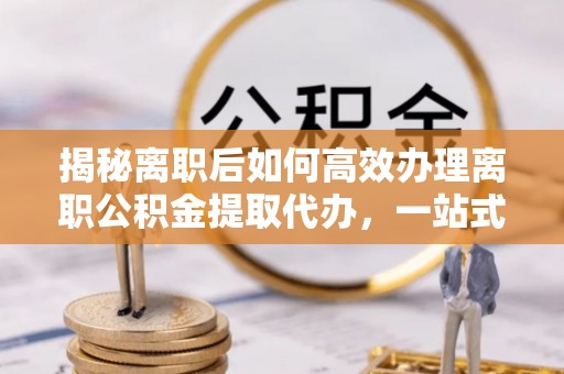 西华揭秘离职后如何高效办理离职公积金提取代办，一站式服务全解析