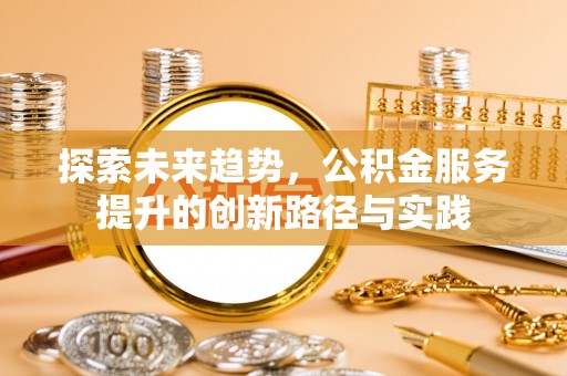 西华探索未来趋势，公积金服务提升的创新路径与实践