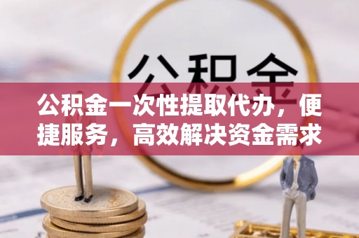 西华公积金一次性提取代办，便捷服务，高效解决资金需求