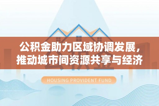 西华公积金助力区域协调发展，推动城市间资源共享与经济均衡发展