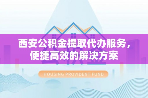 西华西安公积金提取代办服务，便捷高效的解决方案