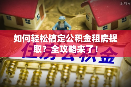 西华如何轻松搞定公积金租房提取？全攻略来了！