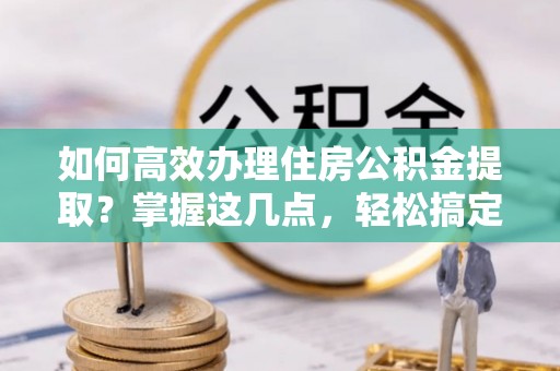 西华如何高效办理住房公积金提取？掌握这几点，轻松搞定！