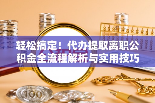 西华轻松搞定！代办提取离职公积金全流程解析与实用技巧