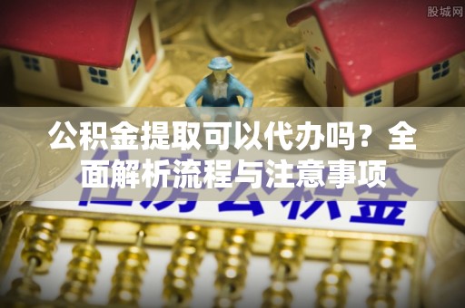 西华公积金提取可以代办吗？全面解析流程与注意事项
