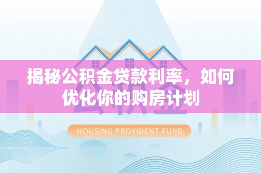西华揭秘公积金贷款利率，如何优化你的购房计划