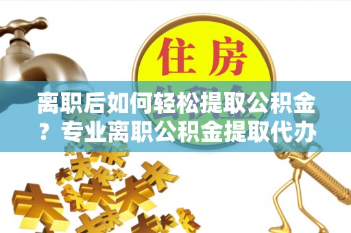 西华离职后如何轻松提取公积金？专业离职公积金提取代办服务指南