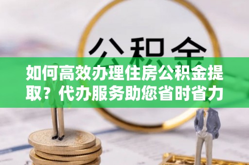 西华如何高效办理住房公积金提取？代办服务助您省时省力