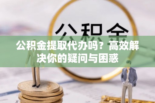 西华公积金提取代办吗？高效解决你的疑问与困惑