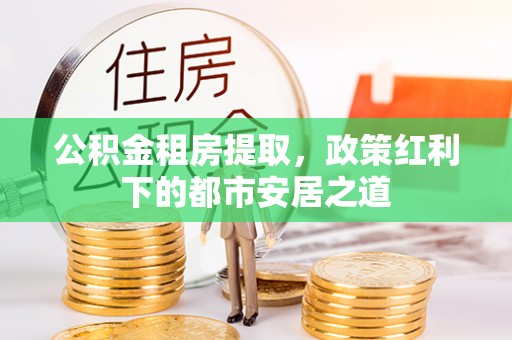 西华公积金租房提取，政策红利下的都市安居之道