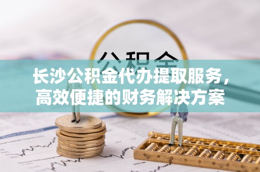西华长沙公积金代办提取服务，高效便捷的财务解决方案