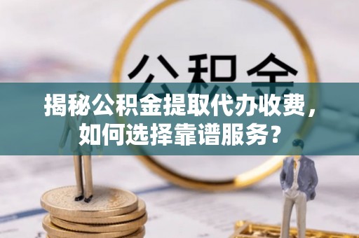 西华揭秘公积金提取代办收费，如何选择靠谱服务？
