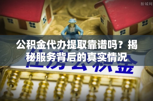 西华公积金代办提取靠谱吗？揭秘服务背后的真实情况