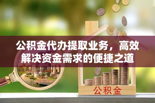 西华公积金代办提取业务，高效解决资金需求的便捷之道