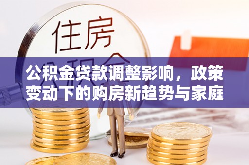西华公积金贷款调整影响，政策变动下的购房新趋势与家庭财务规划